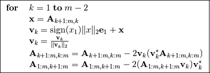 \boxed{\begin{array}{ll}
\textbf{for} \; &k=1 \; \textbf{to} \; m-2 \\
\quad & \mathbf{x} = \mathbf{A}_{k+1:m,k} \\
\quad & \mathbf{v}_k = \text{sign}(x_1) \|x\|_2 \mathbf{e}_1 +
\mathbf{x} \\
\quad & \mathbf{v}_k = \frac{\mathbf{v}_k}{\|\mathbf{v}_k\|_2} \\
\quad & \mathbf{A}_{k+1:m,k:m} = \mathbf{A}_{k+1:m,k:m} - 2
\mathbf{v}_k(\mathbf{v}_k^* \mathbf{A}_{k+1:m,k:m})\\
\quad & \mathbf{A}_{1:m,k+1:m} = \mathbf{A}_{1:m,k+1:m} -
2(\mathbf{A}_{1:m,k+1:m} \mathbf{v}_k) \mathbf{v}_k^*
\end{array} }