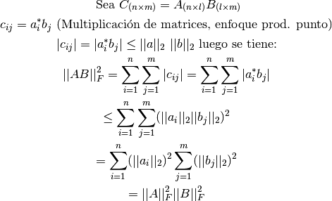 \text{ Sea } C_{(n\times m)}=A_{(n\times l)}B_{(l \times m)}

c_{ij}= a_i^* b_j \text{ (Multiplicación de matrices, enfoque prod. punto)}

| c_{ij} | = | a_i^* b_j| \leq ||a||_2 \ ||b||_2 \text{ luego se tiene:}

||AB||_F^2= \sum \limits_{i=1}^{n} \sum \limits_{j=1}^{m} | c_{ij}| = \sum \limits_{i=1}^{n} \sum \limits_{j=1}^{m} | a_{i}^{*} b_{j}|

\leq  \sum \limits_{i=1}^{n} \sum \limits_{j=1}^{m} ( ||a_i||_2 ||b_j||_2 )^2

= \sum \limits_{i=1}^{n} ( ||a_i||_2 )^2 \sum \limits_{j=1}^{m} (||b_j||_2 )^2

= ||A||_F^2 ||B||_F^2