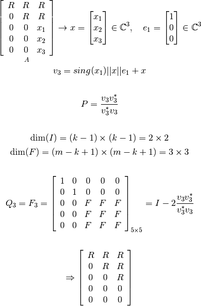 \mathop{\left[ \begin{array}{c c c}
   R &R  &R  \\
   0 &R  &R  \\
   0 &0  &x_1  \\
   0 &0  &x_2  \\
   0 &0  &x_3  \\
\end{array} \right]}_{A}
   \rightarrow x = \begin{bmatrix} x_1 \\ x_2 \\ x_3  \end{bmatrix} \in \mathbb{C}^{3}, \ \ \ e_1 = \begin{bmatrix} 1 \\ 0 \\ 0  \end{bmatrix} \in \mathbb{C}^{3}


   v_3=sing(x_1) ||x|| e_1 + x

   \vspace{0.5cm}

   P=\frac{v_3 v_3^*}{v_3^* v_3}

   \vspace{0.5cm}

   \text{dim}(I) = (k-1) \times (k-1) = 2 \times 2

   \text{dim}(F) = (m-k+1) \times (m-k+1) = 3 \times 3

   \vspace{1cm}

   Q_3= F_3= \left[ \begin{array}{c c c c c}
   1 &0  &0 &0 &0  \\
   0 &1  &0 &0 &0  \\
   0 &0  &F &F &F  \\
   0 &0  &F &F &F  \\
   0 &0  &F &F &F  \\
   \end{array} \right]_{5\times 5} = I-2\frac{v_3 v_3^*}{v_3^* v_3}



   \Rightarrow \left[ \begin{array}{c c c}
   R &R  &R  \\
   0 &R  &R  \\
   0 &0  &R  \\
   0 &0  &0  \\
   0 &0  &0  \\
\end{array} \right]