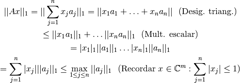 ||Ax||_1 = || \sum \limits_{j=1}^{n} x_j a_j ||_1 = ||x_1 a_1 + \ldots + x_n a_n||  \ \ \text{(Desig. triang.)}

\leq ||x_1 a_1||_1 + \ldots ||x_n a_n ||_1  \ \ \text{(Mult. escalar)}

= |x_1|_1 ||a_1 ||_1 \ldots |x_n |_1 ||a_n ||_1

= \sum \limits_{j=1}^{n} |x_j| ||a_j||_1 \leq \max \limits_{1\leq j \leq n} ||a_j||_1 \ \ \text{(Recordar } { x \in \mathbb{C}^{m}: \sum \limits_{j=1}^{n} |x_j| \leq 1})