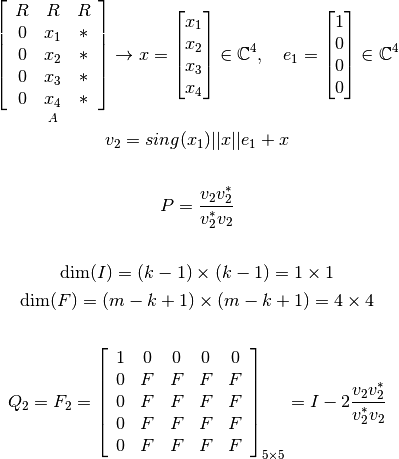 \mathop{\left[ \begin{array}{c c c}
   R &R  &R  \\
   0 &x_1  &*  \\
   0 &x_2  &*  \\
   0 &x_3  &*  \\
   0 &x_4  &*  \\
\end{array} \right]}_{A}
   \rightarrow x = \begin{bmatrix} x_1 \\ x_2 \\ x_3 \\ x_4 \end{bmatrix} \in \mathbb{C}^{4}, \ \ \ e_1 = \begin{bmatrix} 1 \\ 0 \\ 0 \\ 0  \end{bmatrix} \in \mathbb{C}^{4}


   v_2=sing(x_1) ||x|| e_1 + x

   \vspace{0.5cm}

   P=\frac{v_2 v_2^*}{v_2^* v_2}

   \vspace{0.5cm}

   \text{dim}(I) = (k-1) \times (k-1) = 1 \times 1

   \text{dim}(F) = (m-k+1) \times (m-k+1) = 4 \times 4

   \vspace{1cm}

   Q_2= F_2= \left[ \begin{array}{c c c c c}
   1 &0  &0 &0 &0  \\
   0 &F  &F &F &F  \\
   0 &F  &F &F &F  \\
   0 &F  &F &F &F  \\
   0 &F  &F &F &F  \\
   \end{array} \right]_{5\times 5} = I-2\frac{v_2 v_2^*}{v_2^* v_2}
