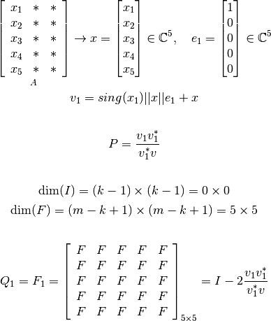\mathop{\left[ \begin{array}{c c c}
   x_1 &*  &*  \\
   x_2 &*  &*  \\
   x_3 &*  &*  \\
   x_4 &*  &*  \\
   x_5 &*  &*  \\
\end{array} \right]}_{A}
   \rightarrow x = \begin{bmatrix} x_1 \\ x_2 \\ x_3 \\ x_4 \\ x_5  \end{bmatrix} \in \mathbb{C}^{5}, \ \ \ e_1 = \begin{bmatrix} 1 \\ 0 \\ 0 \\ 0 \\ 0  \end{bmatrix} \in \mathbb{C}^{5}


   v_1=sing(x_1) ||x|| e_1 + x

   \vspace{0.5cm}

   P=\frac{v_1 v_1^*}{v_1^* v}

   \vspace{0.5cm}

   \text{dim}(I) = (k-1) \times (k-1) = 0 \times 0

   \text{dim}(F) = (m-k+1) \times (m-k+1) = 5 \times 5

   \vspace{1cm}

   Q_1= F_1= \left[ \begin{array}{c c c c c}
   F &F  &F &F &F  \\
   F &F  &F &F &F  \\
   F &F  &F &F &F  \\
   F &F  &F &F &F  \\
   F &F  &F &F &F  \\
   \end{array} \right]_{5\times 5} = I-2\frac{v_1 v_1^*}{v_1^* v}